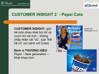 CUSTOMER INSIGHT 2 - Pepsi Cola


 CUSTOMER INSIGHT: giới           Nguồn ảnh:
                                  desktopjazz.co.uk
 trẻ luôn khao khát tìm tòi và
 vươn tới cái mới – không
 chấp nhận cái “cũ”, của “thế
 hệ cũ” (so sánh với Coke)

 Định vị THƯƠNG HIỆU:
 Pepsi – New generation –
 Khát khao hơn
 