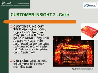 CUSTOMER INSIGHT 2 - Coke

 CUSTOMER INSIGHT:
 Tết là dịp mọi người tụ
 họp và chúc tụng sự
 may mắn - Sự thực ẩn
 dấu của KHMT Đông Nam
 Á. (Lúc này việc “thấu
 hiểu” đóng vai trò tạo cách
 nhìn mới về một nhu cầu
 cũ từ đó tạo ra các lợi thế
 cạnh tranh mới).

 Sản phẩm: Coke có màu
 đỏ và mang lại sự may
 mắn đầu xuân
                               Nguồn ảnh: hanoimoi.com.vn
 