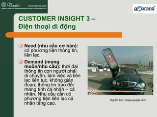 CUSTOMER INSIGHT 3 –
Điện thoại di động

 Need (nhu cầu cơ bản):
 có phương tiện thông tin,
 liên lạc.
 Demand (mong
 muốn/nhu cầu): thời đại
 thông tin con người phải
 di chuyển, làm việc và liên
 lạc liên tục, không gián
 đoạn; thông tin trao đổi
 mang tính cá nhân – cá
 nhân. Nhu cầu cần có
 phương tiện liên lạc cá       Nguồn ảnh: image.google.com
 nhân tăng cao.
 