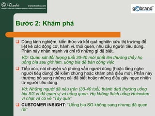 Bước 2: Khám phá

 Dùng kinh nghiệm, kiến thức và kết quả nghiên cứu thị trường để
 liệt kê các động cơ, hành vi, thói quen, nhu cầu người tiêu dùng.
 Phần này nhấn mạnh và chỉ rõ những gì đã biết.
 VD: Quan sát đối tượng tuổi 30-40 mới phất lên thường thấy họ
 uống bia sau giờ làm, uống bia để bàn công việc
 Tiếp xúc, nói chuyện và phỏng vấn người dùng (hoặc lắng nghe
 người tiêu dùng) để kiểm chứng hoặc khám phá điều mới. Phần này
 thường bổ sung những cái đã biết hoặc những điều gây ngạc nhiên
 từ người tiêu dùng.
 Vd: Những người đã nêu trên (30-40 tuổi, thành đạt) thường uống
 bia SG vì đã quen vị và uống quen. Họ không thích uống Heineken
 vì nhạt và có vẻ “Tây quá”
 CUSTOMER INSIGHT: “Uống bia SG không sang nhưng đã quen
 rồi”
 