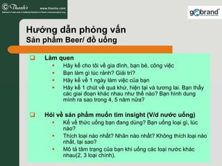 Hướng dẫn phỏng vấn
Sản phẩm Beer/ đồ uống

    Làm quen
         Hãy kể cho tôi về gia đình, bạn bè, công việc
         Bạn làm gì lúc rảnh? Giải trí?
         Hãy kể về 1 ngày làm việc của bạn
         Hãy kể 1 chút về quá khứ, hiện tại và tương lai. Bạn thấy
         các giai đoạn khác nhau như thế nào? Bạn hình dung
         mình ra sao trong 4, 5 năm nữa?

    Hỏi về sản phẩm muốn tìm insight (V/d nước uống)
         Kể về thức uống bạn đang dùng? Bạn uống loại gì, lúc
         nào?
         Thích loại nào nhất? Nhãn nào nhất? Không thích loại nào
         nhất, tại sao?
         Mô tả tâm trạng của bạn khi uống các loại nước khác
         nhau(2, 3 loại chính).
 