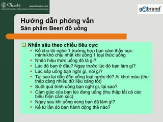 Hướng dẫn phỏng vấn
Sản phẩm Beer/ đồ uống

  Nhấn sâu theo chiều tiêu cực
    Kể cho tôi nghe 1 trường hợp bạn cảm thấy bực
    mình/khó chịu nhất khi uống 1 loại thức uống
    Nhãn hiệu thức uống đó là gì?
    Lúc đó bạn ở đâu? Ngay trước lúc đó bạn làm gì?
    Lúc sắp uống bạn nghĩ gì, nói gì?
    Tại sao lại dẫn đến uống loại nước đó? Ai khơi mào (thu
    thập càng nhiều dữ liệu càng tốt)
    Suốt quá trình uống bạn nghĩ gì, tại sao?
    Cảm giác của bạn lúc đang uống (thu thập tất cả các
    biểu hiện cảm xúc)
    Ngay sau khi uống xong bạn đã làm gì?
    Kể từ lần đó bạn hành động thế nào?
 
