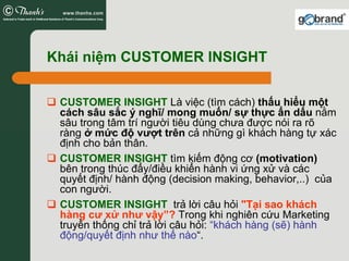 Khái niệm CUSTOMER INSIGHT


 CUSTOMER INSIGHT Là việc (tìm cách) thấu hiểu một
 cách sâu sắc ý nghĩ/ mong muốn/ sự thực ẩn dấu nằm
 sâu trong tâm trí người tiêu dùng chưa được nói ra rõ
 ràng ở mức độ vượt trên cả những gì khách hàng tự xác
 định cho bản thân.
 CUSTOMER INSIGHT tìm kiếm động cơ (motivation)
 bên trong thúc đẩy/điều khiển hành vi ứng xử và các
 quyết định/ hành động (decision making, behavior,..) của
 con người.
 CUSTOMER INSIGHT trả lời câu hỏi "Tại sao khách
 hàng cư xử như vậy”? Trong khi nghiên cứu Marketing
 truyền thống chỉ trả lời câu hỏi: “khách hàng (sẽ) hành
 động/quyết định như thế nào“.
 