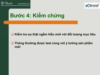 Bước 4: Kiểm chứng


 Kiểm tra sự thật ngầm hiểu mới với đối tượng mục tiêu

 Thông thường được test cùng với ý tưởng sản phẩm
 mới
 