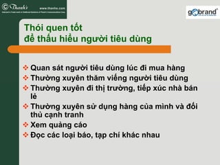 Thói quen tốt
để thấu hiểu người tiêu dùng


 Quan sát người tiêu dùng lúc đi mua hàng
 Thường xuyên thăm viếng người tiêu dùng
 Thường xuyên đi thị trường, tiếp xúc nhà bán
 lẻ
 Thường xuyên sử dụng hàng của mình và đối
 thủ cạnh tranh
 Xem quảng cáo
 Đọc các loại báo, tạp chí khác nhau
 