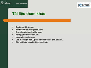 Tài liệu tham khảo


•   Customerthink.com
•   Banhbeo.files.wordpress.com
•   Brandingstrategyinsider.com
•   Kellogg.northwestern.edu
•   Innovation-point.com
•   Các thảo luận trên Openshare là tiền đề cho bài viết.
•   Các loại báo, tạp chí tiếng anh khác
 