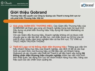 Giới thiệu Gobrand
Thương hiệu độc quyền của Công ty Quảng cáo Thanh’s trong lĩnh vực tư
vấn phát triển Thương hiệu Việt trẻ


  Giải pháp GIÁM ĐỐC THƯƠNG HIỆU. Các Giám đốc Thương hiệu của
  GOBRAND sẽ tham gia cùng với Doanh nghiệp trong toàn bộ quá trình
  Xây dựng và phát triển thương hiệu/ Xây dựng Kế hoạch Marketing và
  Bán hàng.
  Với các Giám đốc thương hiệu, Doanh nghiệp không chỉ có được một
  chuyên gia tư vấn tận tâm và đắc lực, mà nhận được sự hỗ trợ của cả
  một tổ chức nhiều năm kinh nghiệm trên cả hai lĩnh vực: TƯ VẤN và
  THỰC HIỆN TRUYỀN THÔNG

  Thiết kế Logo và hệ thống nhận diện thương hiệu: Thông qua việc tìm
  hiểu khách hàng mục tiêu của Doanh nghiệp, xác định rõ tất cả các loại
  hình và cách thức mà thương hiệu có thể tiếp cận với Khách hàng,
  Gobrand và các chuyên viên thiết kế Thanh’s sẽ tiến hành xây dựng Hệ
  thống nhận diện thương hiệu chuyên nghiệp nhằm tạo nên một hình
  ảnh nhất quán, tác động tích cực tới nhóm khách hàng mục tiêu; nâng cao
  hiệu quả của các chiến lược quảng bá.
 
