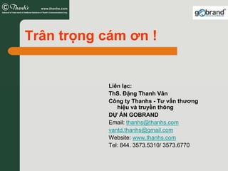 Trân trọng cám ơn !


            Liên lạc:
            ThS. Đặng Thanh Vân
            Công ty Thanhs - Tư vấn thương
               hiệu và truyền thông
            DỰ ÁN GOBRAND
            Email: thanhs@thanhs.com
            vantd.thanhs@gmail.com
            Website: www.thanhs.com
            Tel: 844. 3573.5310/ 3573.6770
 