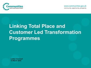 Linking Total Place and Customer Led Transformation Programmes Lesley Courcouf 18 March 2010 