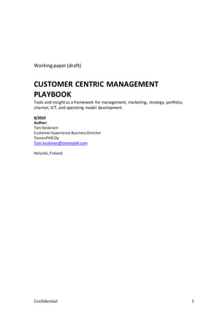 Confidential 1
Working paper (draft)
CUSTOMER CENTRIC MANAGEMENT
PLAYBOOK
Tools and insight as a framework for management, marketing, strategy, portfolio,
channel, ICT, and operating model development
8/2019
Author:
Toni Keskinen
CustomerExperience Business Director
ToinenPHDOy
Toni.keskinen@toinenphd.com
Helsinki,Finland
 