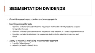 SEGMENTATION DIVIDENDS
• Quantifies growth opportunities and leverage points
• Identifies richest targets
– Identifies customer characteristics that may explain likelihood to identify need and advocate
for a product/service
– Identifies customer characteristics that may explain early adoption of a particular product/service
– Identifies market characteristics that may explain likelihood of product/service access and
usage
• Ability to maximize marketing investment by segment
– Invest in “richest targets”
– Allocations based on launch timing
 