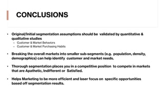 CONCLUSIONS
• Original/Initial segmentation assumptions should be validated by quantitative &
qualitative studies
– Customer & Market Behaviors
– Customer & Market Purchasing Habits
• Breaking the overall markets into smaller sub-segments (e.g. population, density,
demographics) can help identify customer and market needs.
• Thorough segmentation places you in a competitive position to compete in markets
that are Apathetic, Indifferent or Satisfied.
• Helps Marketing to be more efficient and laser focus on specific opportunities
based off segmentation results.
 