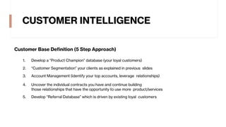 CUSTOMER INTELLIGENCE
Customer Base Definition (5 Step Approach)
1. Develop a “Product Champion” database (your loyal customers)
2. “Customer Segmentation” your clients as explained in previous slides
3. Account Management (identify your top accounts, leverage relationships)
4. Uncover the individual contracts you have and continue building
those relationships that have the opportunity to use more product/services
5. Develop “Referral Database” which is driven by existing loyal customers
 