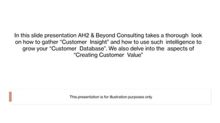 In this slide presentation AH2 & Beyond Consulting takes a thorough look
on how to gather “Customer Insight” and how to use such intelligence to
grow your “Customer Database”. We also delve into the aspects of
“Creating Customer Value”
This presentation is for illustration purposes only
 