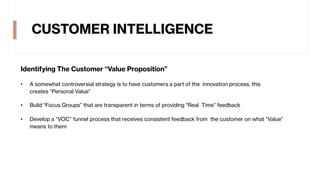 CUSTOMER INTELLIGENCE
Identifying The Customer “Value Proposition”
• A somewhat controversial strategy is to have customers a part of the innovation process, this
creates “Personal Value”
• Build “Focus Groups” that are transparent in terms of providing “Real Time” feedback
• Develop a “VOC” funnel process that receives consistent feedback from the customer on what “Value”
means to them
 