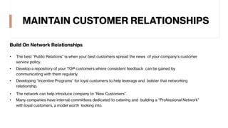 MAINTAIN CUSTOMER RELATIONSHIPS
Build On Network Relationships
• The best “Public Relations” is when your best customers spread the news of your company’s customer
service policy.
• Develop a repository of your TOP customers where consistent feedback can be gained by
communicating with them regularly.
• Developing “Incentive Programs” for loyal customers to help leverage and bolster that networking
relationship.
• The network can help introduce company to “New Customers”.
• Many companies have internal committees dedicated to catering and building a “Professional Network”
with loyal customers, a model worth looking into.
 