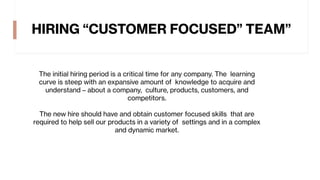 HIRING “CUSTOMER FOCUSED” TEAM”
The initial hiring period is a critical time for any company. The learning
curve is steep with an expansive amount of knowledge to acquire and
understand – about a company, culture, products, customers, and
competitors.
The new hire should have and obtain customer focused skills that are
required to help sell our products in a variety of settings and in a complex
and dynamic market.
 