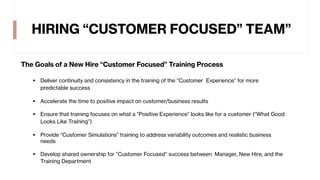 HIRING “CUSTOMER FOCUSED” TEAM”
The Goals of a New Hire “Customer Focused” Training Process
§ Deliver continuity and consistency in the training of the “Customer Experience” for more
predictable success
§ Accelerate the time to positive impact on customer/business results
§ Ensure that training focuses on what a “Positive Experience” looks like for a customer (“What Good
Looks Like Training”)
§ Provide “Customer Simulations” training to address variability outcomes and realistic business
needs
§ Develop shared ownership for “Customer Focused” success between Manager, New Hire, and the
Training Department
 