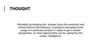 THOUGHT
Ultimately, by bringing into sharper focus the emotional and
rational drivers that influence customers’ perceptions and
usage of a particular product, it helps to get a clearer
perspective on what opportunities can be gained by this
unique intelligence.
 