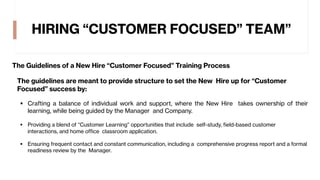 HIRING “CUSTOMER FOCUSED” TEAM”
The Guidelines of a New Hire “Customer Focused” Training Process
The guidelines are meant to provide structure to set the New Hire up for “Customer
Focused” success by:
§ Crafting a balance of individual work and support, where the New Hire takes ownership of their
learning, while being guided by the Manager and Company.
§ Providing a blend of “Customer Learning” opportunities that include self-study, field-based customer
interactions, and home office classroom application.
§ Ensuring frequent contact and constant communication, including a comprehensive progress report and a formal
readiness review by the Manager.
 