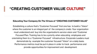 “CREATING CUSTOMER VALUE CULTURE”
Educating Your Company On The Virtues of “CREATING CUSTOMER VALUE”
Establishing a culture that’s “Customer Focused” first one has to build a “Vision”
where the customer is an integral part of the company’s credo. Your organization
must understand and buy into the organization's service vision and “Customer
Focused Plan. Training has to be a priority when educating employees and
orientating them to a “Customer Focused” infrastructure. Corporate Leaders must
demonstrate by example the customer focused “Vision” on a daily basis.
Performance metrics must be put in place in order to track performance and
provide opportunities for improvement and development.
 