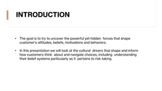 INTRODUCTION
• The goal is to try to uncover the powerful yet hidden forces that shape
customer’s attitudes, beliefs, motivations and behaviors.
• In this presentation we will look at the cultural drivers that shape and inform
how customers think about and navigate choices, including understanding
their belief systems particularly as it pertains to risk taking.
 