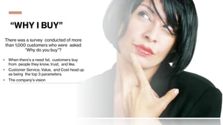 “WHY I BUY”
There was a survey conducted of more
than 1,000 customers who were asked
“Why do you buy”?
• When there’s a need 1st, customers buy
from people they know, trust, and like.
• Customer Service, Value, and Cost head up
as being the top 3 parameters.
• The company’s vision
 