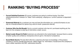 RANKING “BUYING PROCESS”
• Current Satisfied Customer: Of course, customers are going to continue buying from their
satisfaction/comfort, however it’s “Value” that’s satisfying….staying as a current customer is dependent
on that.
• Grassroots Referral: As a customer you may not have the information on a product/company so you
rely on a friend/confidant for opinion (e.g. word of mouth grassroots referral).
• Customer Who Has Not Bought: You’re a current customer who has not purchased anything yet, the
key is for the company to stay top of mind when a need occurs.
• Market Leader (Expert In Field): Customers are attracted to the market leader because there’s a sense
of better quality and confidence. Companies strive to get to this level of competence.
• Social Media Search: The last-ditch effort for customers who have no knowledge of the product,
company or service. Google becomes the “Yellow Pages” for information. It would serve the company to
have a stellar reputation and SEO optimization benefits.
 