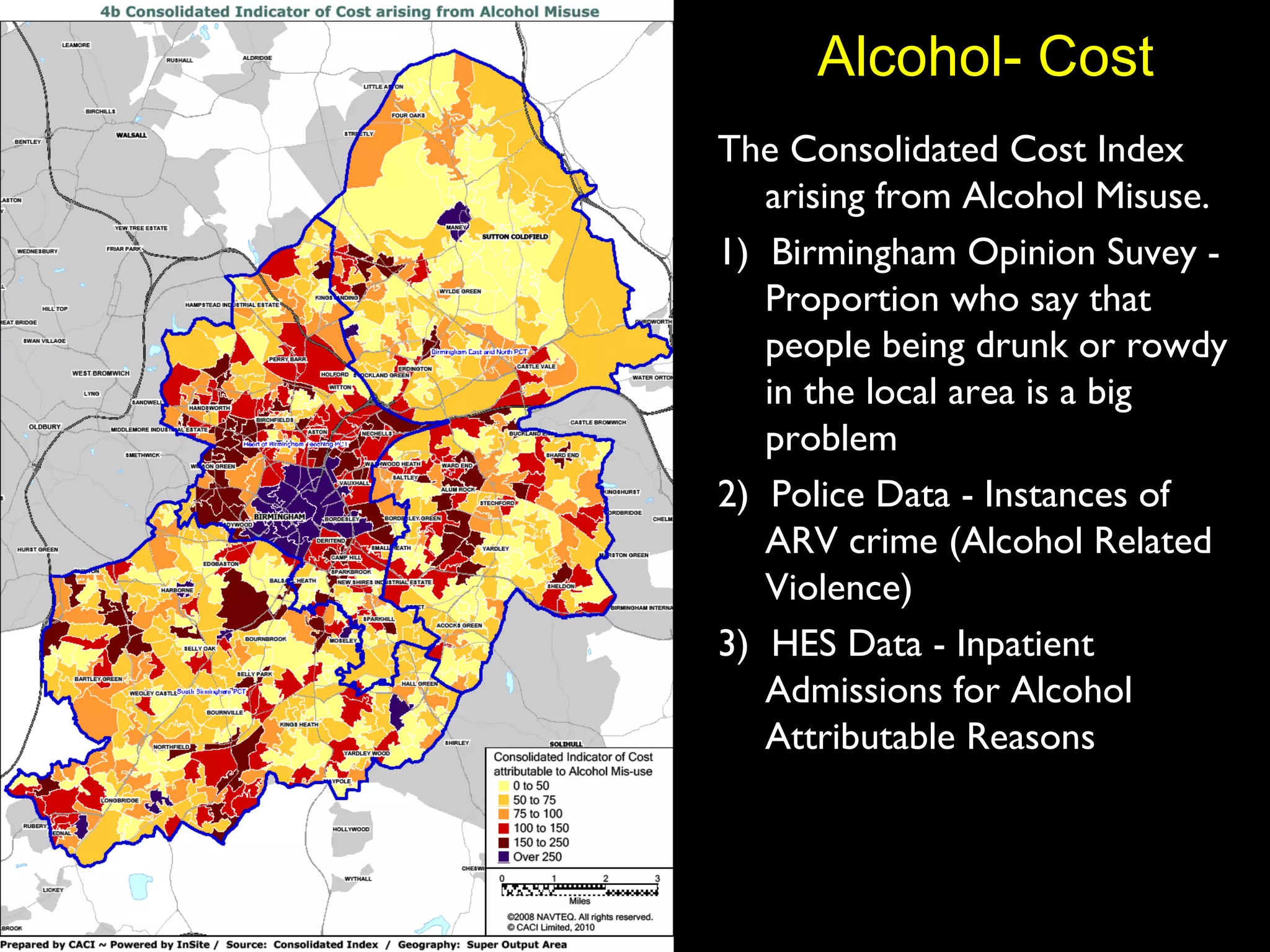 Alcohol- Cost The Consolidated Cost Index arising from Alcohol Misuse.  1)  Birmingham Opinion Suvey - Proportion who say that people being drunk or rowdy in the local area is a big problem 2)  Police Data - Instances of ARV crime (Alcohol Related Violence) 3)  HES Data - Inpatient Admissions for Alcohol Attributable Reasons 