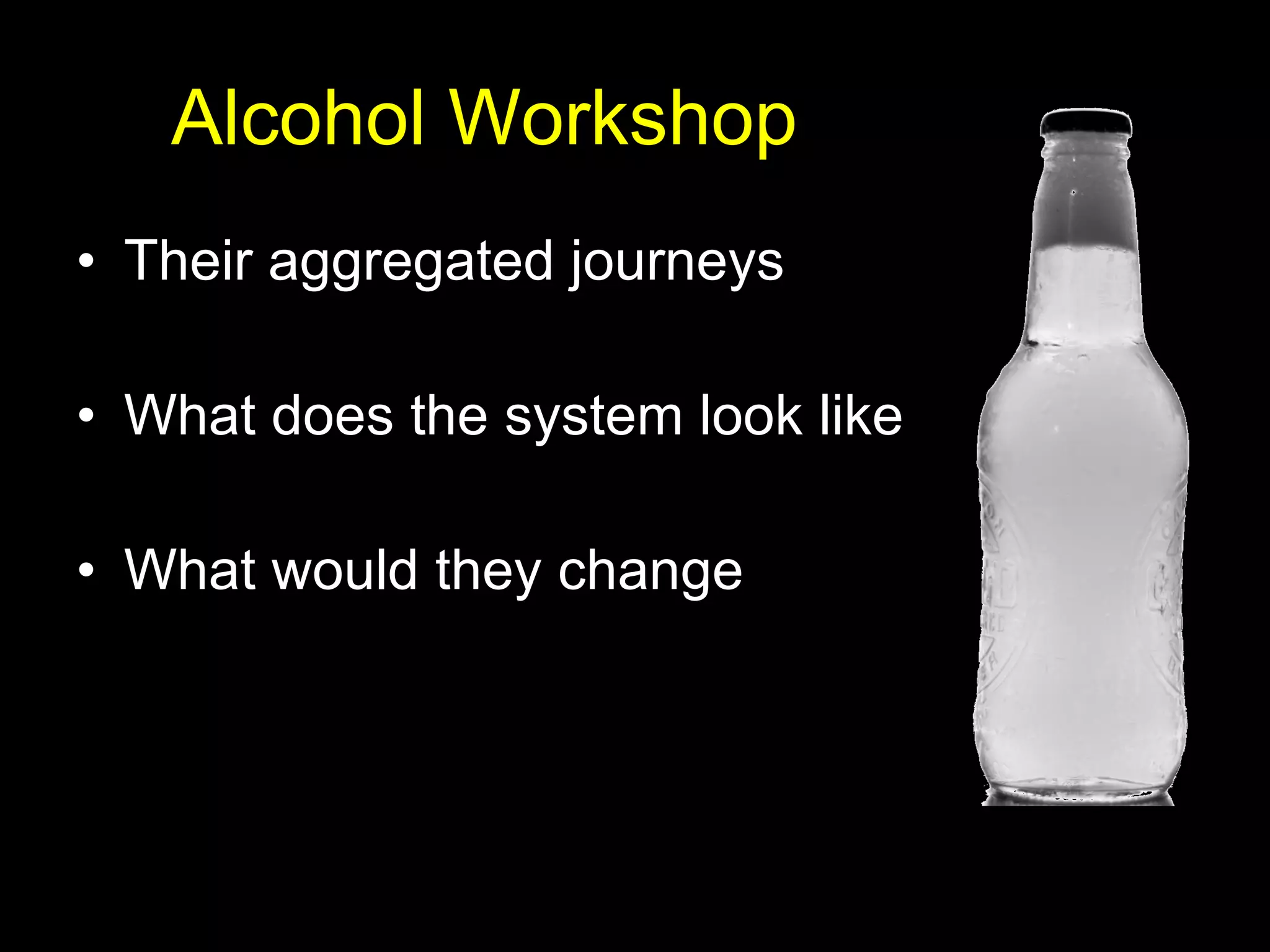 Alcohol Workshop Their aggregated journeys What does the system look like What would they change 