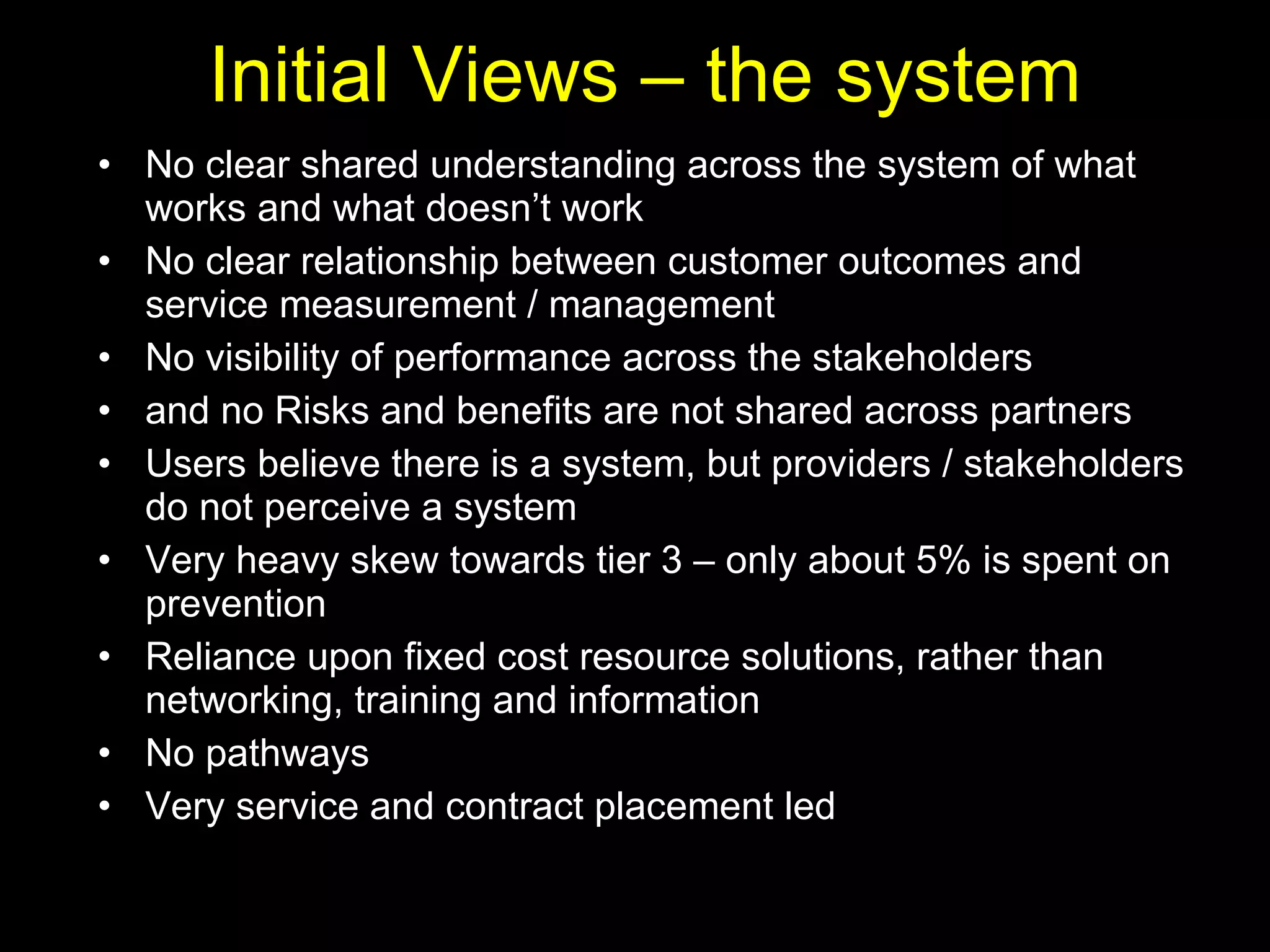 Initial Views – the system No clear shared understanding across the system of what works and what doesn’t work No clear relationship between customer outcomes and service measurement / management No visibility of performance across the stakeholders  and no Risks and benefits are not shared across partners Users believe there is a system, but providers / stakeholders do not perceive a system Very heavy skew towards tier 3 – only about 5% is spent on prevention Reliance upon fixed cost resource solutions, rather than networking, training and information No pathways  Very service and contract placement led 
