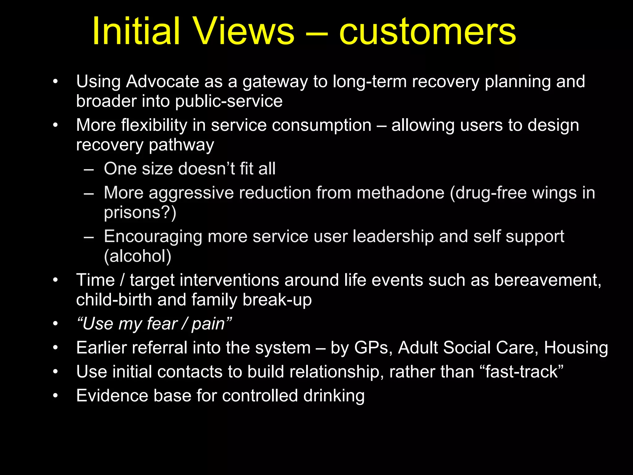 Initial Views – customers Using Advocate as a gateway to long-term recovery planning and broader into public-service More flexibility in service consumption – allowing users to design recovery pathway One size doesn’t fit all  More aggressive reduction from methadone (drug-free wings in prisons?) Encouraging more service user leadership and self support (alcohol)  Time / target interventions around life events such as bereavement, child-birth and family break-up “ Use my fear / pain” Earlier referral into the system – by GPs, Adult Social Care, Housing Use initial contacts to build relationship, rather than “fast-track”  Evidence base for controlled drinking 