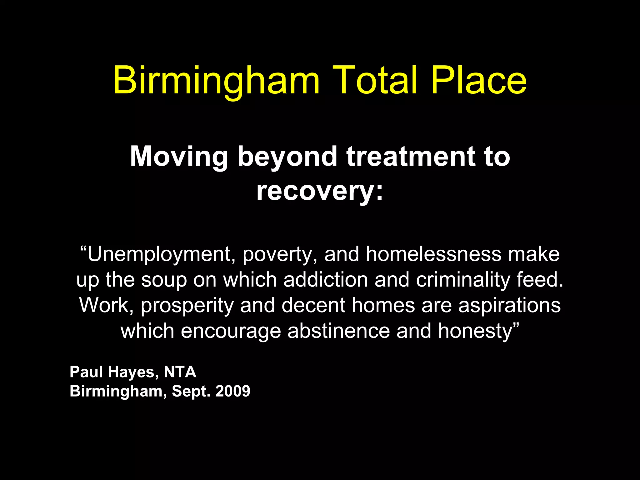 Birmingham Total Place Moving beyond treatment to recovery: “ Unemployment, poverty, and homelessness make up the soup on which addiction and criminality feed. Work, prosperity and decent homes are aspirations which encourage abstinence and honesty” Paul Hayes, NTA Birmingham, Sept. 2009   