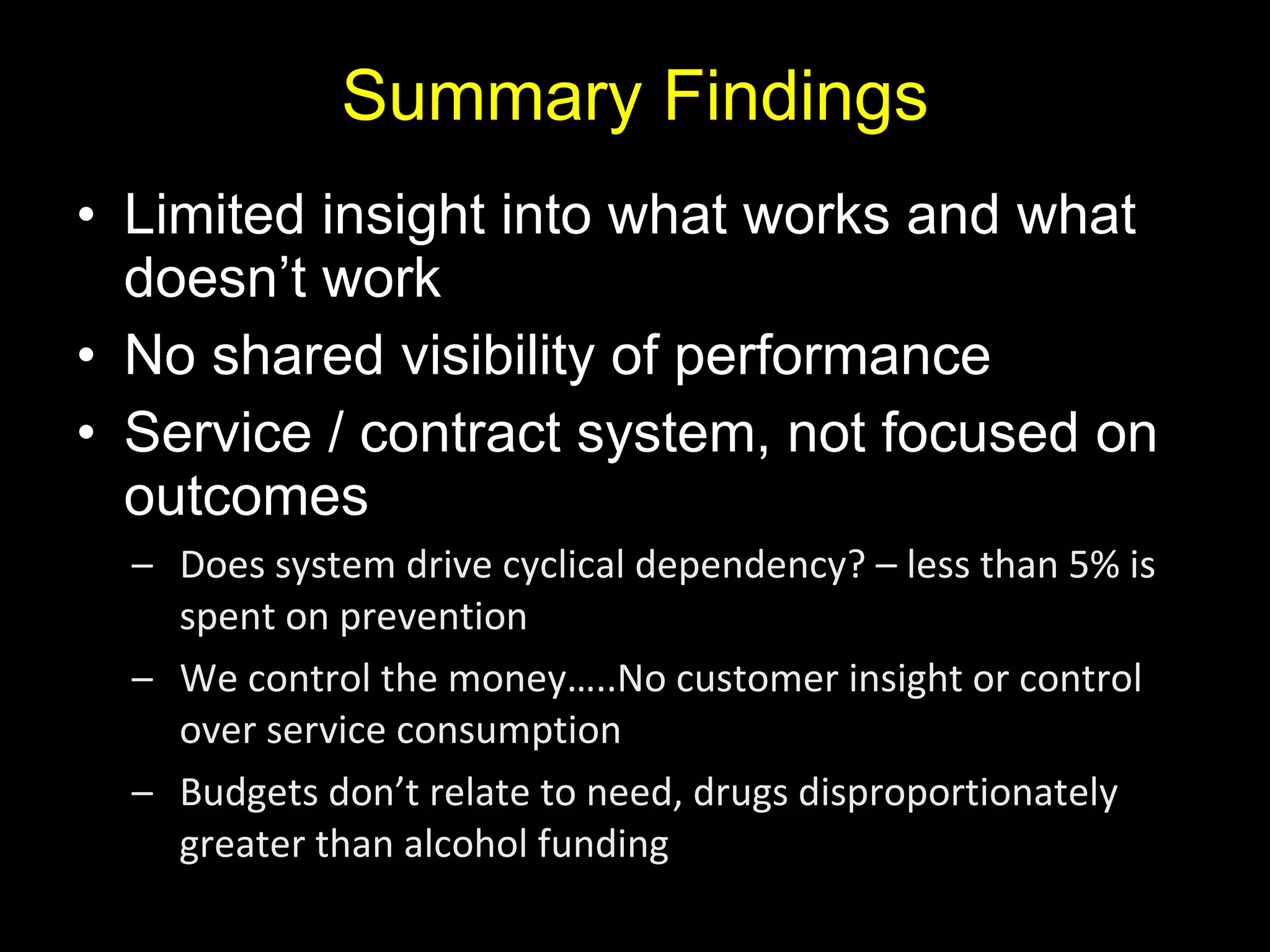 Summary Findings Limited insight into what works and what doesn’t work No shared visibility of performance Service / contract system, not focused on outcomes Does system drive cyclical dependency? – less than 5% is spent on prevention We control the money…..No customer insight or control over service consumption Budgets don’t relate to need, drugs disproportionately greater than alcohol funding 
