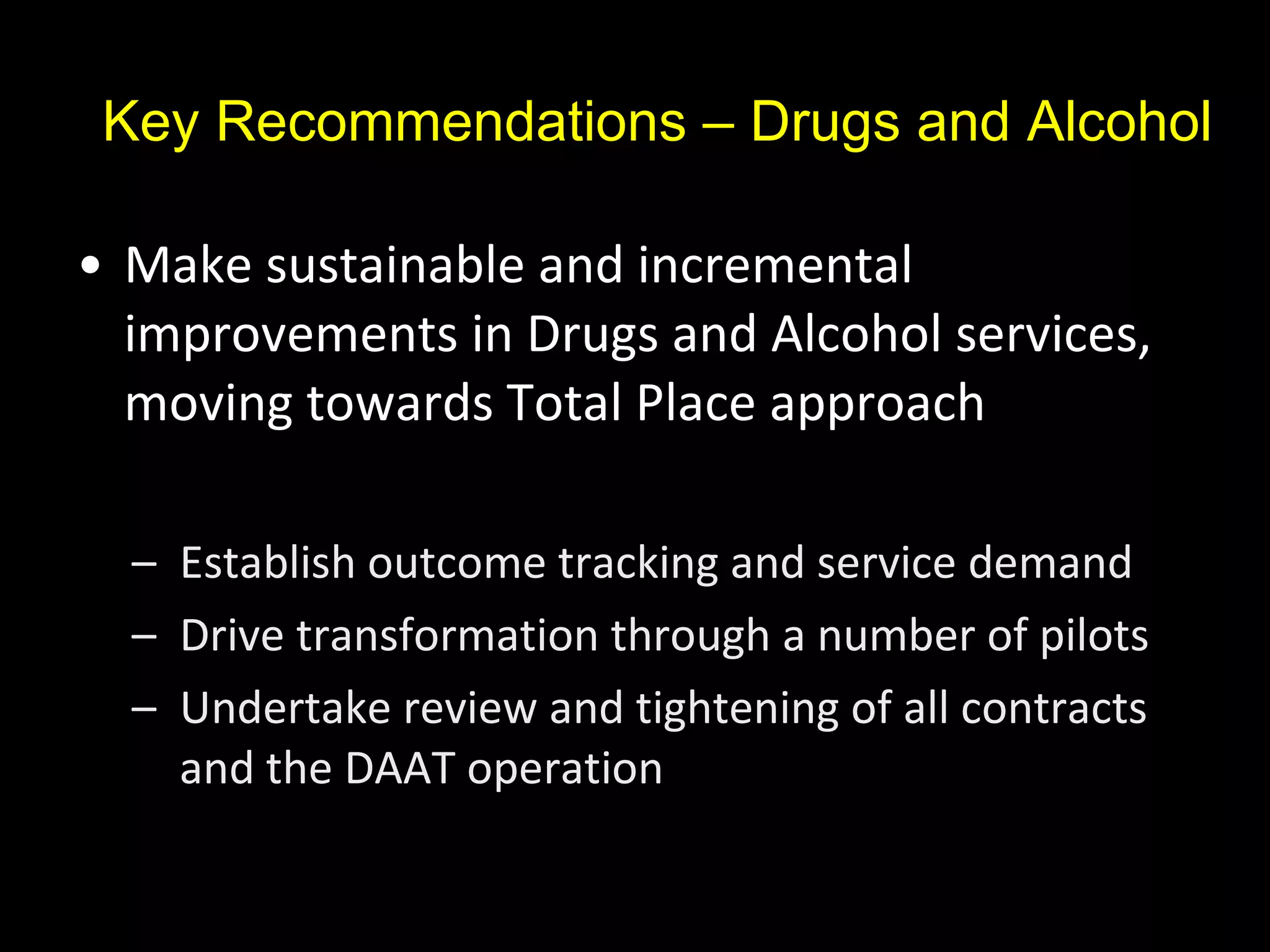 Key Recommendations – Drugs and Alcohol Make sustainable and incremental improvements in Drugs and Alcohol services, moving towards Total Place approach Establish outcome tracking and service demand Drive transformation through a number of pilots Undertake review and tightening of all contracts and the DAAT operation 