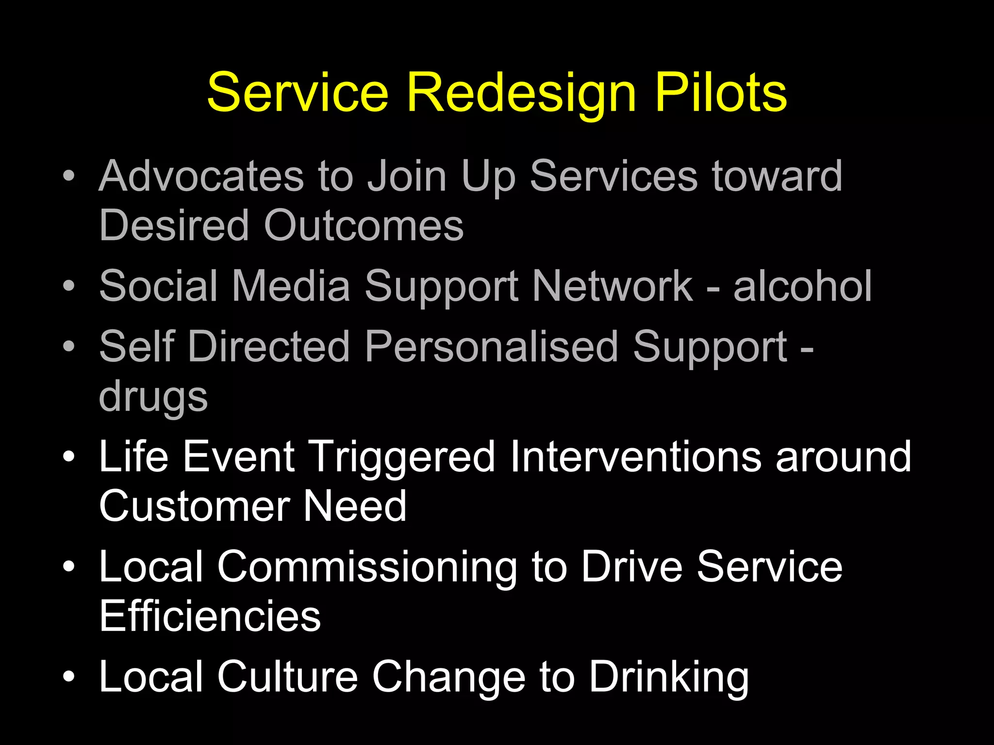Service Redesign Pilots Advocates to Join Up Services toward Desired Outcomes Social Media Support Network - alcohol Self Directed Personalised Support - drugs   Life Event Triggered Interventions around Customer Need Local Commissioning to Drive Service Efficiencies Local Culture Change to Drinking 