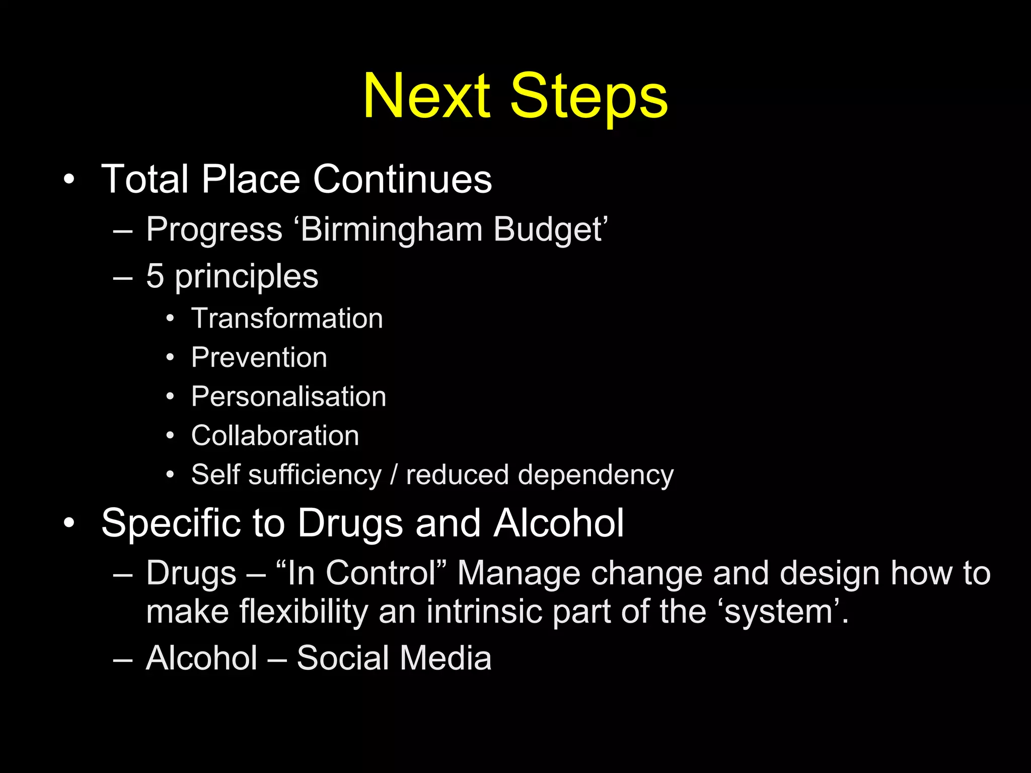 Next Steps Total Place Continues Progress ‘Birmingham Budget’ 5 principles Transformation Prevention Personalisation Collaboration Self sufficiency / reduced dependency Specific to Drugs and Alcohol Drugs – “In Control” Manage change and design how to make flexibility an intrinsic part of the ‘system’. Alcohol – Social Media 