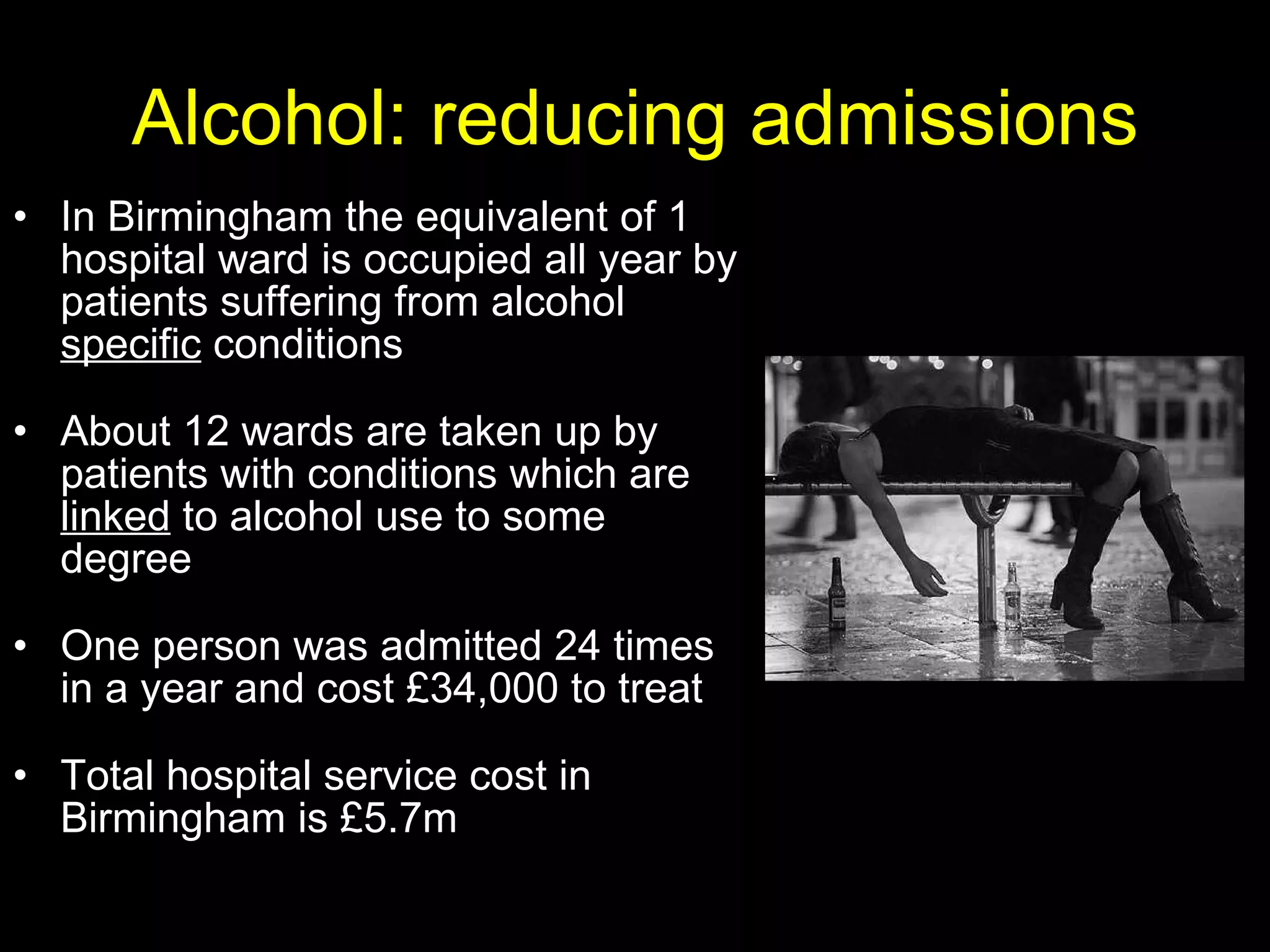 Alcohol: reducing admissions In Birmingham the equivalent of 1 hospital ward is occupied all year by patients suffering from alcohol  specific  conditions About 12 wards are taken up by patients with conditions which are  linked  to alcohol use to some degree One person was admitted 24 times in a year and cost £34,000 to treat Total hospital service cost in Birmingham is £5.7m 