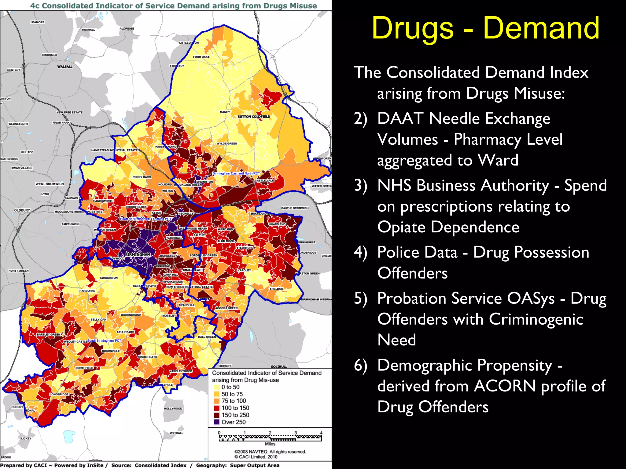 Drugs - Demand The Consolidated Demand Index arising from Drugs Misuse: DAAT Needle Exchange Volumes - Pharmacy Level aggregated to Ward NHS Business Authority - Spend on prescriptions relating to Opiate Dependence Police Data - Drug Possession Offenders Probation Service OASys - Drug Offenders with Criminogenic Need Demographic Propensity - derived from ACORN profile of Drug Offenders 