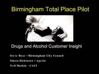 Birmingham Total Place Pilot Drugs and Alcohol Customer Insight Steve Rose – Birmingham City Council Simon Dickinson – Aperia Neil Mackin - CACI 