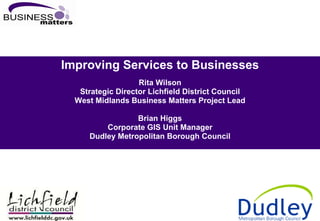 Improving Services to Businesses Rita Wilson Strategic Director Lichfield District Council West Midlands Business Matters Project Lead Brian Higgs Corporate GIS Unit Manager Dudley Metropolitan Borough Council 