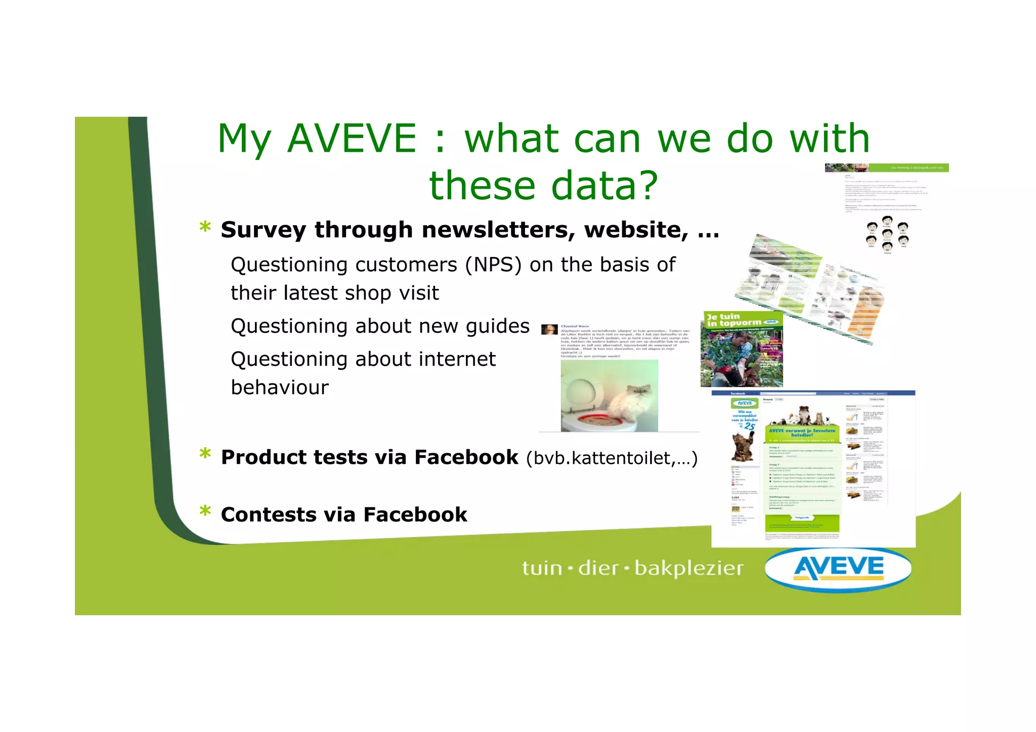 My AVEVE : what can we do with
          these data?
* Survey through newsletters, website, …
  Questioning customers (NPS) on the basis of
  their latest shop visit
  Questioning about new guides
  Questioning about internet
  behaviour


* Product tests via Facebook   (bvb.kattentoilet,…)


* Contests via Facebook
 
