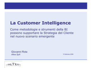La Customer Intelligence
Come metodologie e strumenti della BI
possono supportare la Strategia del Cliente
nel nuovo scenario emergente




Giovanni Rota
Altea SpA                          15 febbraio 2006
 