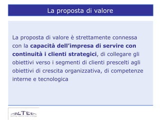 La proposta di valore



La proposta di valore è strettamente connessa
con la capacità dell’impresa di servire con
continuità i clienti strategici, di collegare gli
obiettivi verso i segmenti di clienti prescelti agli
obiettivi di crescita organizzativa, di competenze
interne e tecnologica
 