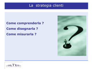 La strategia clienti



Come comprenderla ?
Come disegnarla ?
Come misurarla ?
 