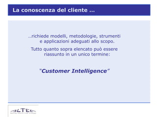 La conoscenza del cliente …



     …richiede modelli, metodologie, strumenti
          e applicazioni adeguati allo scopo.
      Tutto quanto sopra elencato può essere
            riassunto in un unico termine:


         “Customer Intelligence”
 