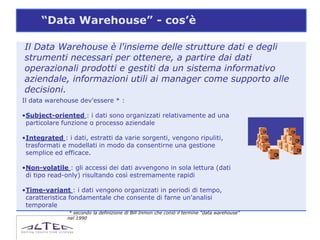 “Data Warehouse” - cos’è

Il Data Warehouse è l'insieme delle strutture dati e degli
strumenti necessari per ottenere, a partire dai dati
operazionali prodotti e gestiti da un sistema informativo
aziendale, informazioni utili ai manager come supporto alle
decisioni.
Il data warehouse dev'essere * :

•Subject-oriented : i dati sono organizzati relativamente ad una
 particolare funzione o processo aziendale

•Integrated : i dati, estratti da varie sorgenti, vengono ripuliti,
 trasformati e modellati in modo da consentirne una gestione
 semplice ed efficace.

•Non-volatile : gli accessi dei dati avvengono in sola lettura (dati
 di tipo read-only) risultando così estremamente rapidi

•Time-variant : i dati vengono organizzati in periodi di tempo,
 caratteristica fondamentale che consente di farne un'analisi
 temporale
                * secondo la definizione di Bill Inmon che coniò il termine “data warehouse”
               nel 1990
 