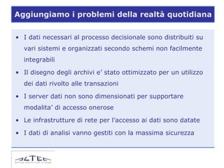 Aggiungiamo i problemi della realtà quotidiana

• I dati necessari al processo decisionale sono distribuiti su
  vari sistemi e organizzati secondo schemi non facilmente
  integrabili

• Il disegno degli archivi e’ stato ottimizzato per un utilizzo
  dei dati rivolto alle transazioni

• I server dati non sono dimensionati per supportare
  modalita’ di accesso onerose

• Le infrastrutture di rete per l’accesso ai dati sono datate

• I dati di analisi vanno gestiti con la massima sicurezza
 