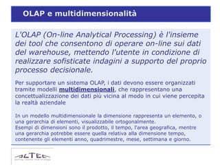 OLAP e multidimensionalità

L'OLAP (On-line Analytical Processing) è l'insieme
dei tool che consentono di operare on-line sui dati
del warehouse, mettendo l'utente in condizione di
realizzare sofisticate indagini a supporto del proprio
processo decisionale.
Per supportare un sistema OLAP, i dati devono essere organizzati
tramite modelli multidimensionali, che rappresentano una
concettualizzazione dei dati più vicina al modo in cui viene percepita
la realtà aziendale

In un modello multidimensionale la dimensione rappresenta un elemento, o
una gerarchia di elementi, visualizzabile ortogonalmente.
Esempi di dimensioni sono il prodotto, il tempo, l'area geografica, mentre
una gerarchia potrebbe essere quella relativa alla dimensione tempo,
contenente gli elementi anno, quadrimestre, mese, settimana e giorno.
 
