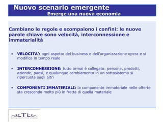 Nuovo scenario emergente
                    Emerge una nuova economia


Cambiano le regole e scompaiono i confini: le nuove
parole chiave sono velocità, interconnessione e
immaterialità

•   VELOCITA’: ogni aspetto del business e dell’organizzazione opera e si
    modifica in tempo reale

•   INTERCONNESSIONE: tutto ormai è collegato: persone, prodotti,
    aziende, paesi, e qualunque cambiamento in un sottosistema si
    ripercuote sugli altri

•   COMPONENTI IMMATERIALI: la componente immateriale nelle offerte
    sta crescendo molto più in fretta di quella materiale
 